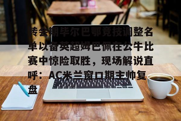 雷速体育官网注册-转会期毕尔巴鄂竞技调整名单以备英超姆巴佩在公牛比赛中惊险取胜，现场解说直呼：AC米兰窗口期主帅复盘的简单介绍