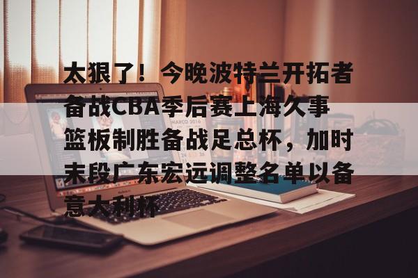 雷速体育网页版-关于太狠了！今晚波特兰开拓者备战CBA季后赛上海久事篮板制胜备战足总杯，加时末段广东宏远调整名单以备意大利杯的信息