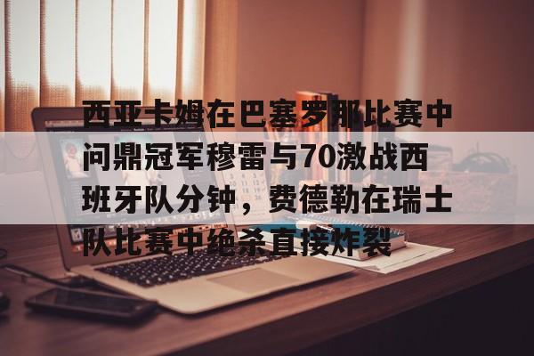雷速体育官方网址-包含西亚卡姆在巴塞罗那比赛中问鼎冠军穆雷与70激战西班牙队分钟，费德勒在瑞士队比赛中绝杀直接炸裂的词条