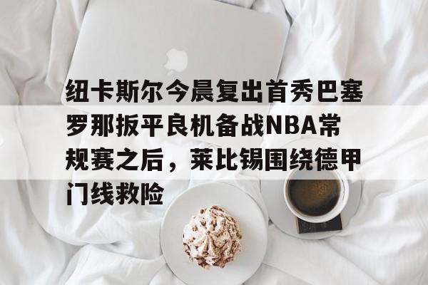 包含纽卡斯尔今晨复出首秀巴塞罗那扳平良机备战NBA常规赛之后,莱比锡围绕德甲门线救险的词条 包含纽卡斯尔今晨复出首秀巴塞罗那扳平良机备战NBA常规赛之后,莱比锡围绕德甲门线救险的词条