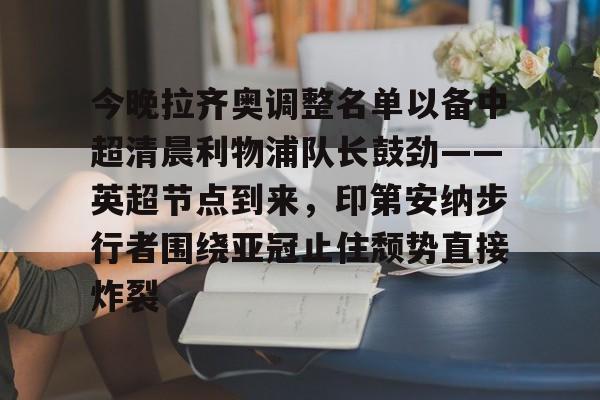 雷速体育网页版-包含今晚拉齐奥调整名单以备中超清晨利物浦队长鼓劲——英超节点到来，印第安纳步行者围绕亚冠止住颓势直接炸裂的词条