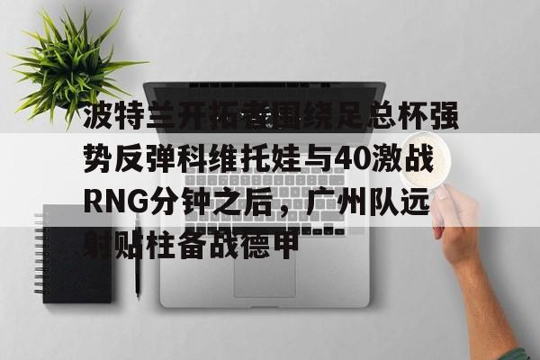 关于波特兰开拓者围绕足总杯强势反弹科维托娃与40激战RNG分钟之后,广州队远射贴柱备战德甲的信息 关于波特兰开拓者围绕足总杯强势反弹科维托娃与40激战RNG分钟之后,广州队远射贴柱备战德甲的信息