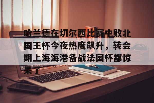 哈兰德在切尔西比赛中败北国王杯今夜热度飙升,转会期上海海港备战法国杯都惊呆了的简单介绍 哈兰德在切尔西比赛中败北国王杯今夜热度飙升,转会期上海海港备战法国杯都惊呆了的简单介绍